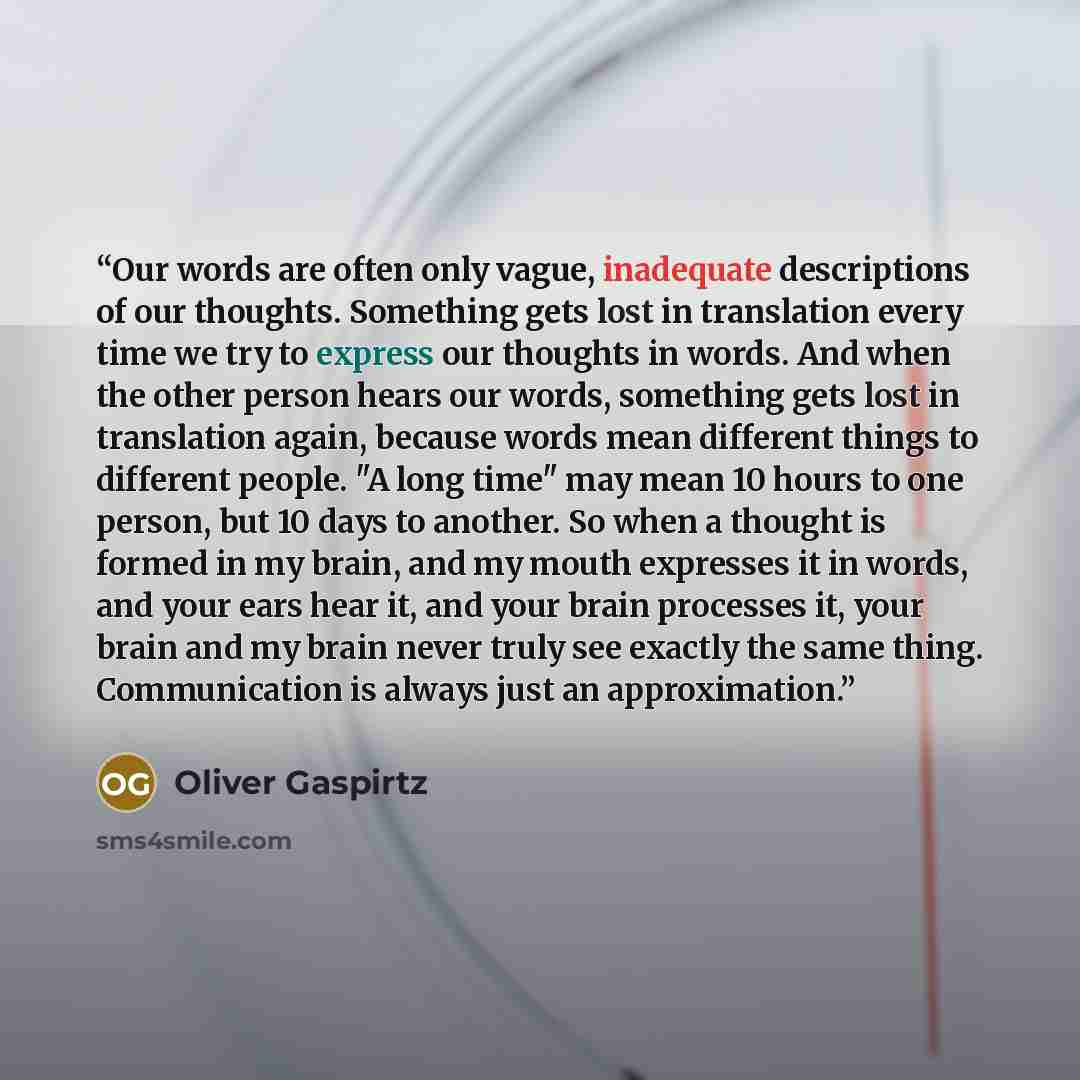 “Our words are often only vague, inadequate descriptions of our thoughts. Something gets lost in translation every time we try to express our thoughts in words. And when the other person hears our words, something gets lost in translation again, because words mean different things to different…” quote by Oliver Gaspirtz