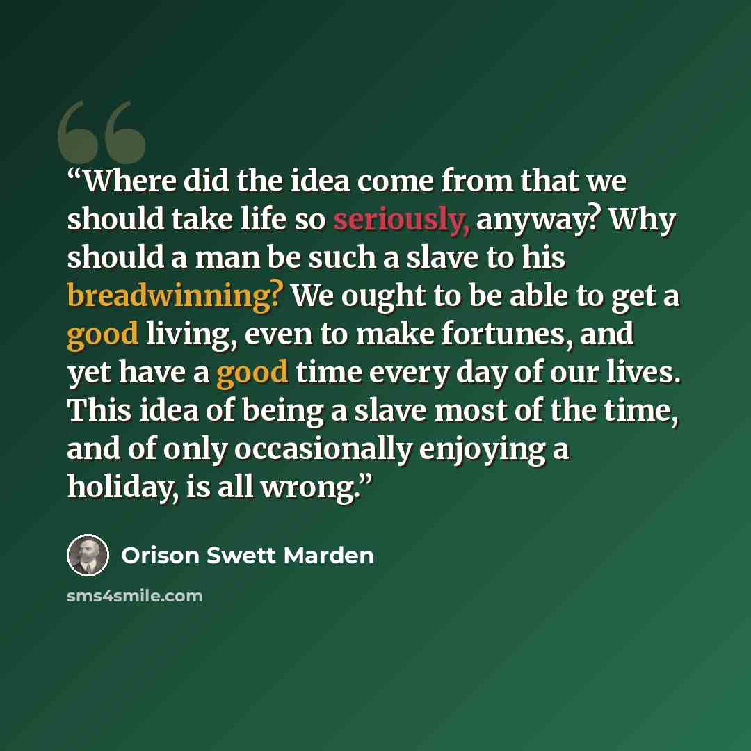 “Where did the idea come from that we should take life so seriously, anyway? Why should a man be such a slave to his breadwinning? We ought to be able to get a good living, even to make fortunes, and yet have a good time every day of our lives. This idea of being a slave most of the time, and of…” quote by Orison Swett Marden