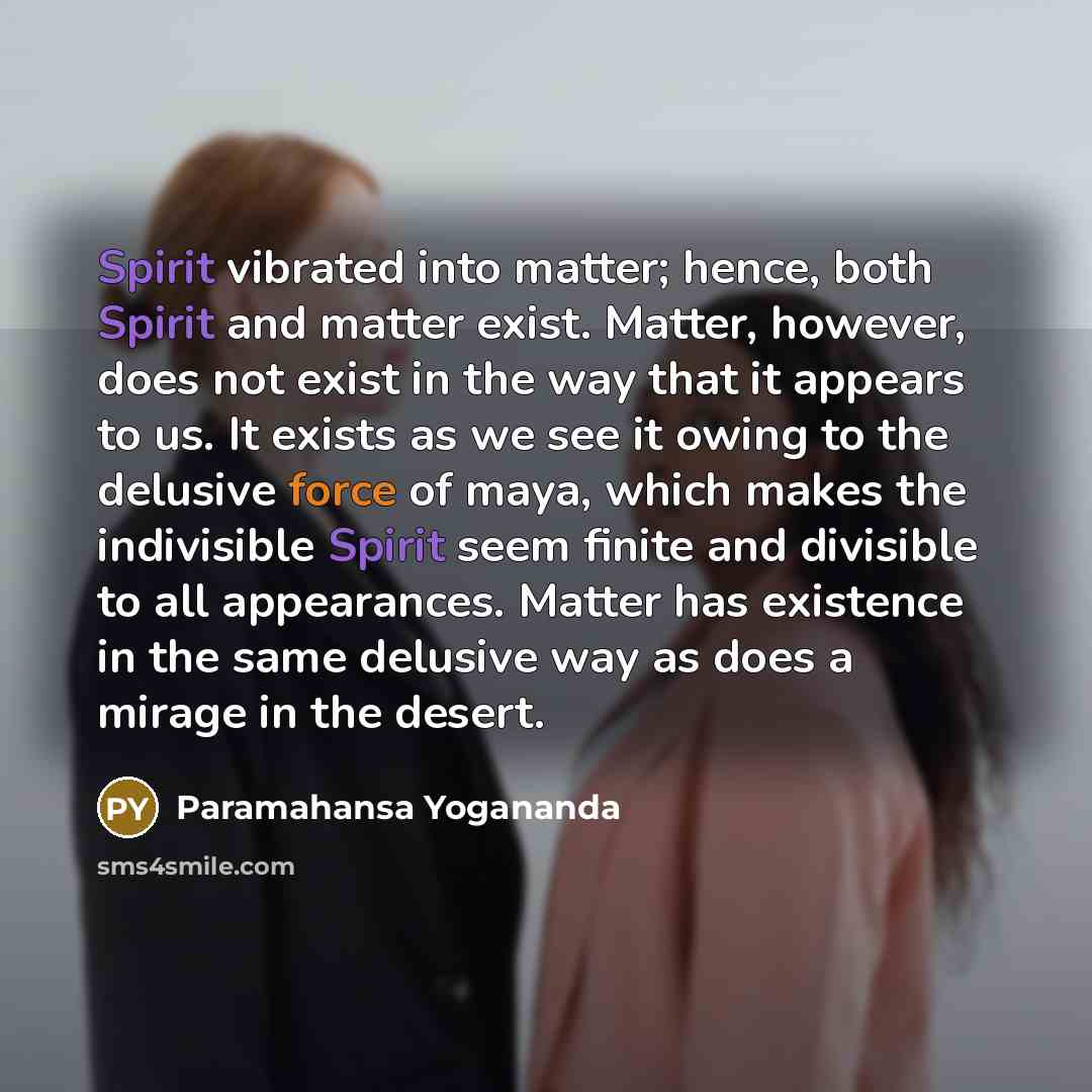 “Spirit vibrated into matter; hence, both Spirit and matter exist. Matter, however, does not exist in the way that it appears to us. It exists as we see it owing to the delusive force of maya, which makes the indivisible Spirit seem finite and divisible to all appearances. Matter has existence in…” quote by Paramahansa Yogananda