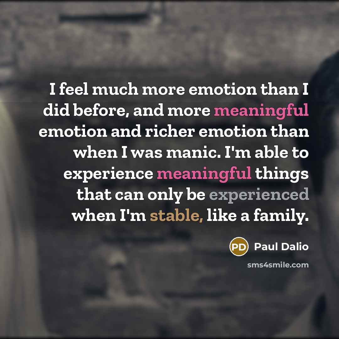 “I feel much more emotion than I did before, and more meaningful emotion and richer emotion than when I was manic. I'm able to experience meaningful things that can only be experienced when I'm stable, like a family.” quote by Paul Dalio