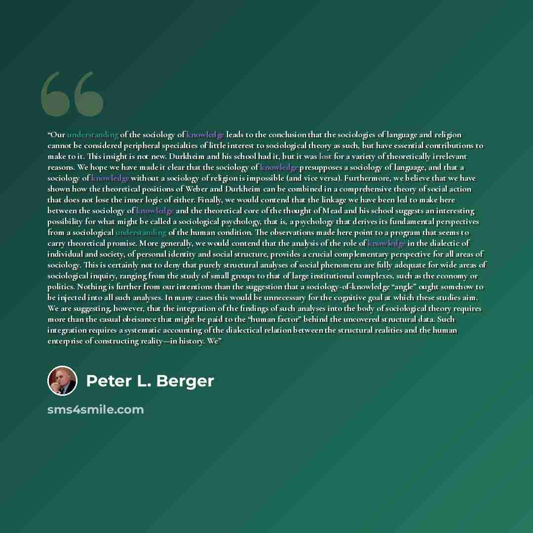 “Our understanding of the sociology of knowledge leads to the conclusion that the sociologies of language and religion cannot be considered peripheral specialties of little interest to sociological theory as such, but have essential contributions to make to it. This insight is not new. Durkheim and…” quote by Peter L. Berger