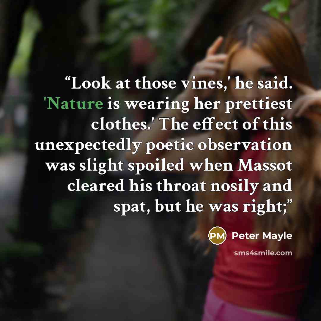 “Look at those vines,' he said. 'Nature is wearing her prettiest clothes.' The effect of this unexpectedly poetic observation was slight spoiled when Massot cleared his throat nosily and spat, but he was right;” quote by Peter Mayle