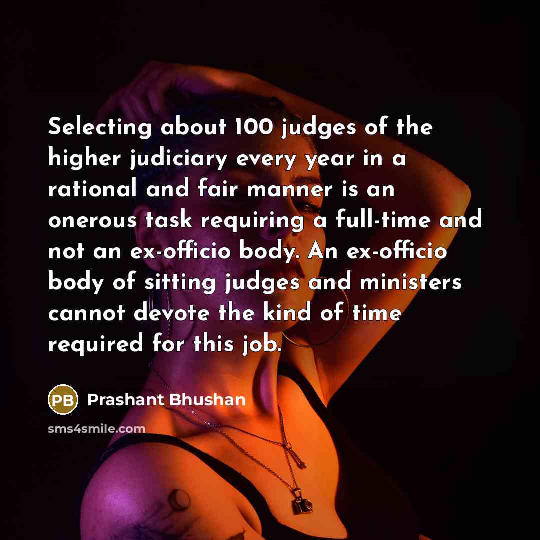 “Selecting about 100 judges of the higher judiciary every year in a rational and fair manner is an onerous task requiring a full-time and not an ex-officio body. An ex-officio body of sitting judges and ministers cannot devote the kind of time required for this job.” quote by Prashant Bhushan