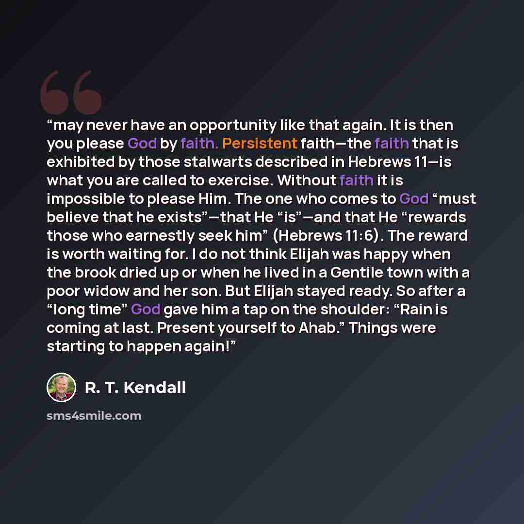 “may never have an opportunity like that again. It is then you please God by faith. Persistent faith—the faith that is exhibited by those stalwarts described in Hebrews 11—is what you are called to exercise. Without faith it is impossible to please Him. The one who comes to God “must believe that…” quote by R. T. Kendall