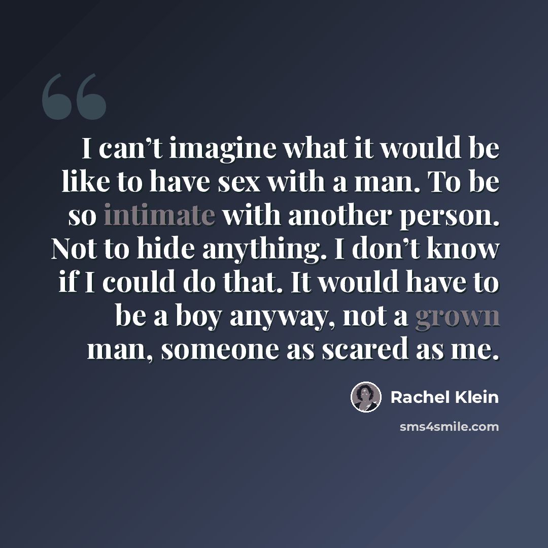 “I can’t imagine what it would be like to have sex with a man. To be so intimate with another person. Not to hide anything. I don’t know if I could do that. It would have to be a boy anyway, not a grown man, someone as scared as me.” quote by Rachel Klein