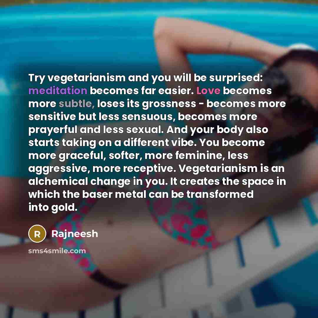 “Try vegetarianism and you will be surprised: meditation becomes far easier. Love becomes more subtle, loses its grossness - becomes more sensitive but less sensuous, becomes more prayerful and less sexual. And your body also starts taking on a different vibe. You become more graceful, softer, more…” quote by Rajneesh