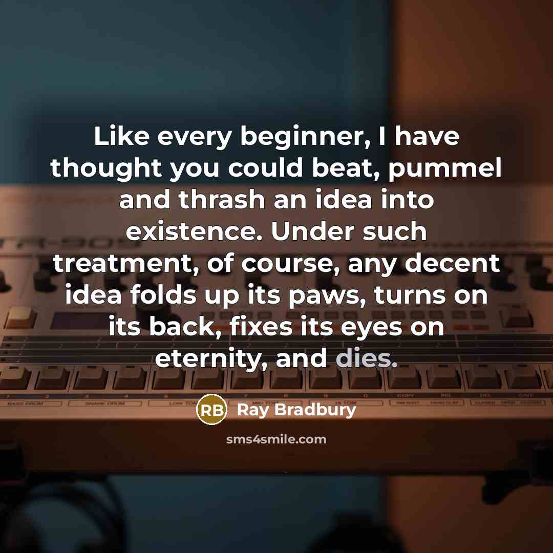 “Like every beginner, I have thought you could beat, pummel and thrash an idea into existence. Under such treatment, of course, any decent idea folds up its paws, turns on its back, fixes its eyes on eternity, and dies.” quote by Ray Bradbury