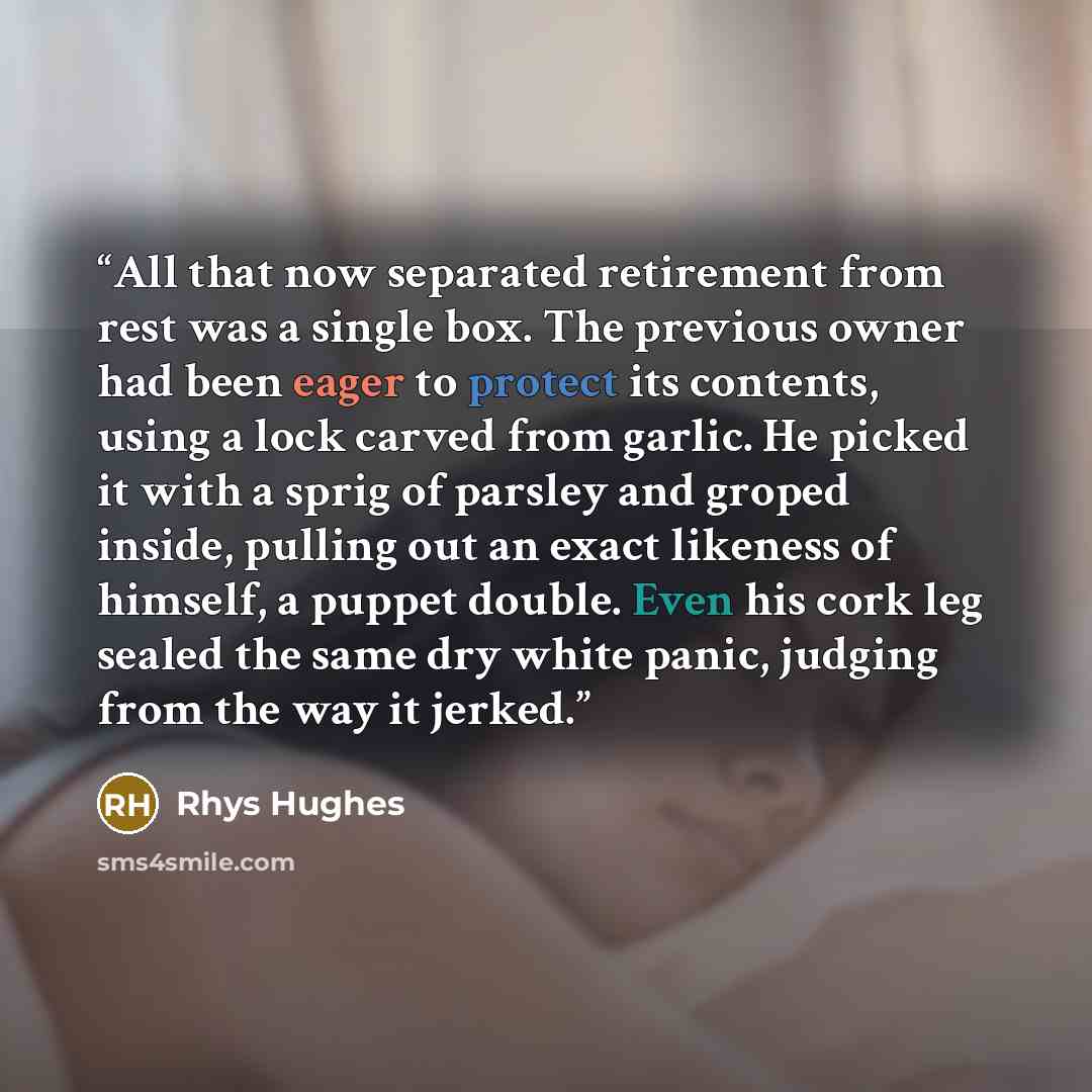 “All that now separated retirement from rest was a single box. The previous owner had been eager to protect its contents, using a lock carved from garlic. He picked it with a sprig of parsley and groped inside, pulling out an exact likeness of himself, a puppet double. Even his cork leg sealed the…” quote by Rhys Hughes