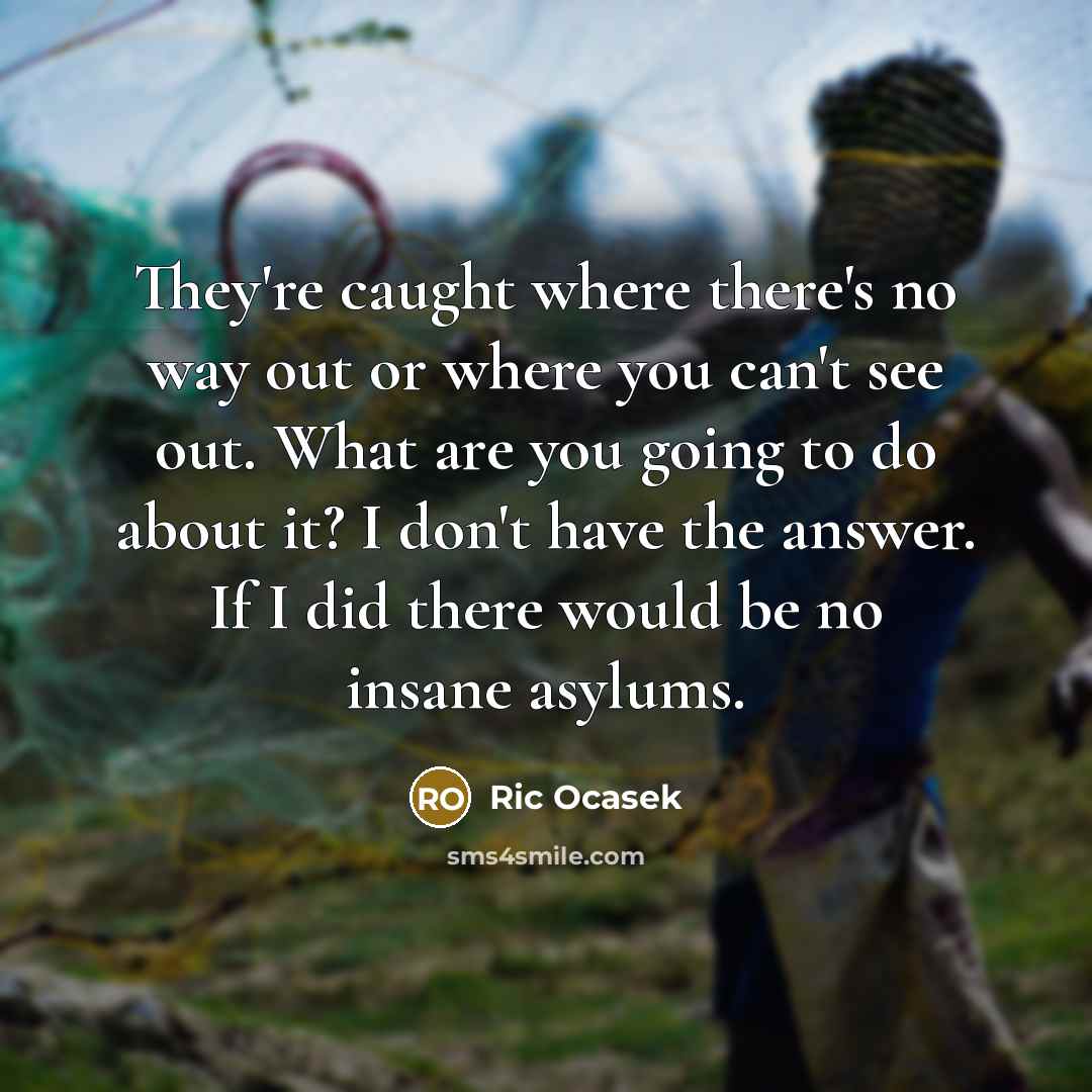 “They're caught where there's no way out or where you can't see out. What are you going to do about it? I don't have the answer. If I did there would be no insane asylums.” quote by Ric Ocasek