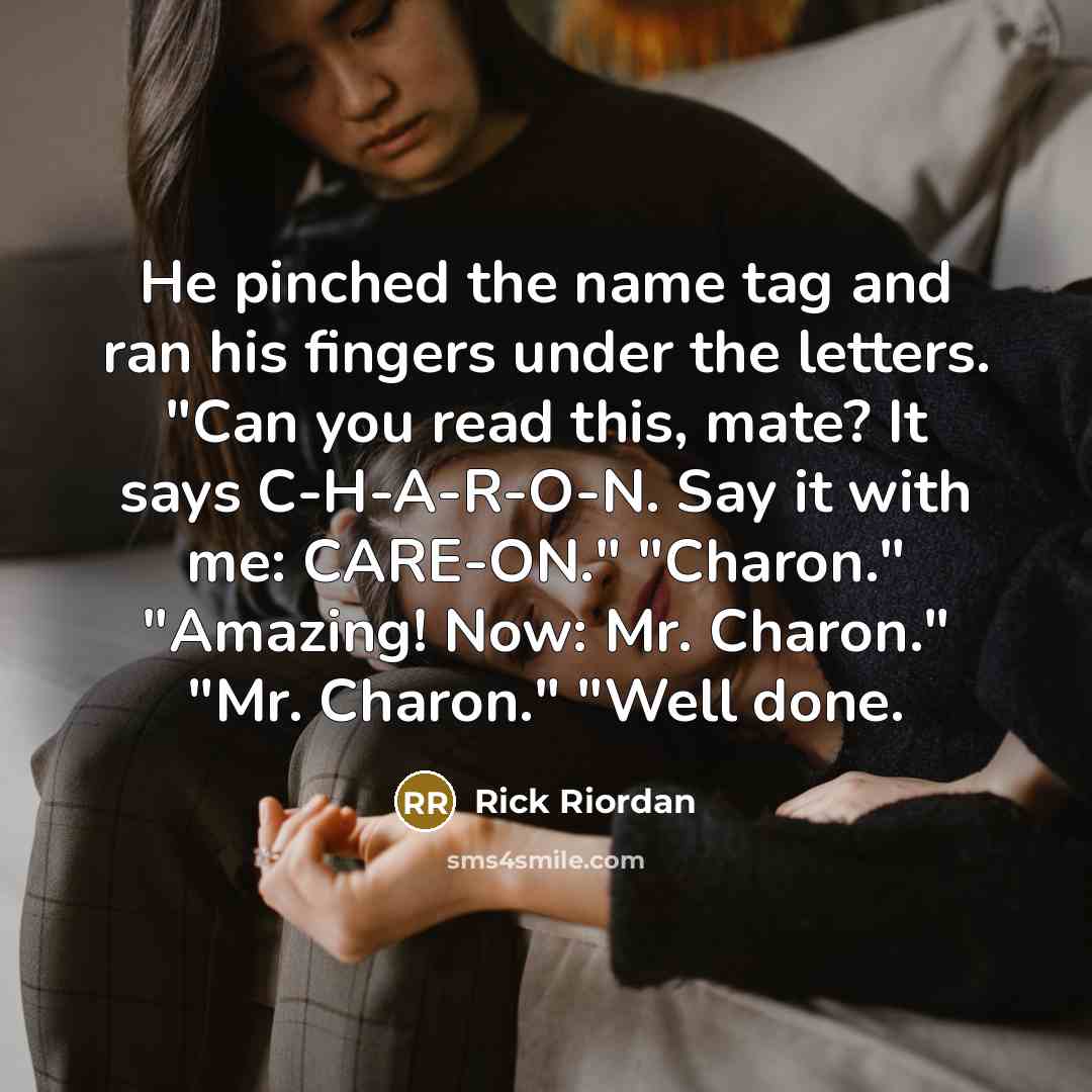 “He pinched the name tag and ran his fingers under the letters. "Can you read this, mate? It says C-H-A-R-O-N. Say it with me: CARE-ON." "Charon." "Amazing! Now: Mr. Charon." "Mr. Charon." "Well done.” quote by Rick Riordan