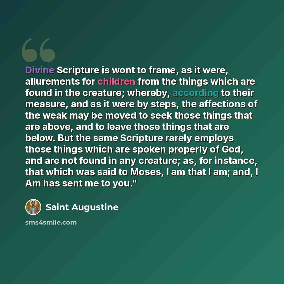 “Divine Scripture is wont to frame, as it were, allurements for children from the things which are found in the creature; whereby, according to their measure, and as it were by steps, the affections of the weak may be moved to seek those things that are above, and to leave those things that are…” quote by Saint Augustine