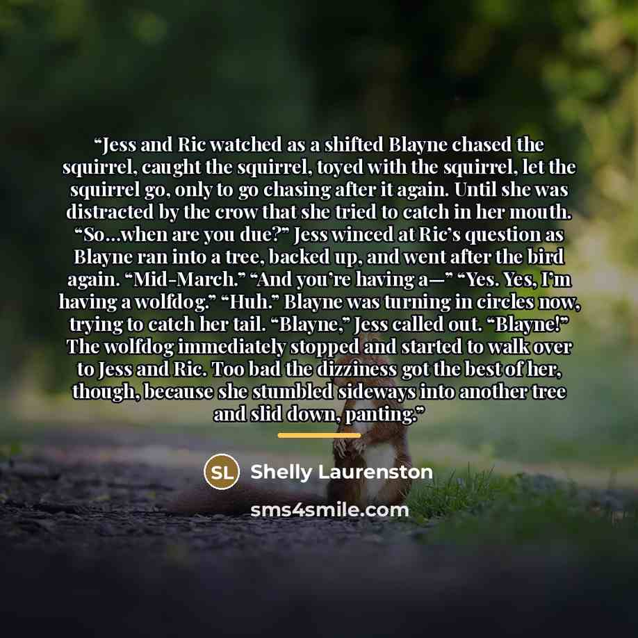 “Jess and Ric watched as a shifted Blayne chased the squirrel, caught the squirrel, toyed with the squirrel, let the squirrel go, only to go chasing after it again. Until she was distracted by the crow that she tried to catch in her mouth. “So…when are you due?” Jess winced at Ric’s question as…” quote by Shelly Laurenston