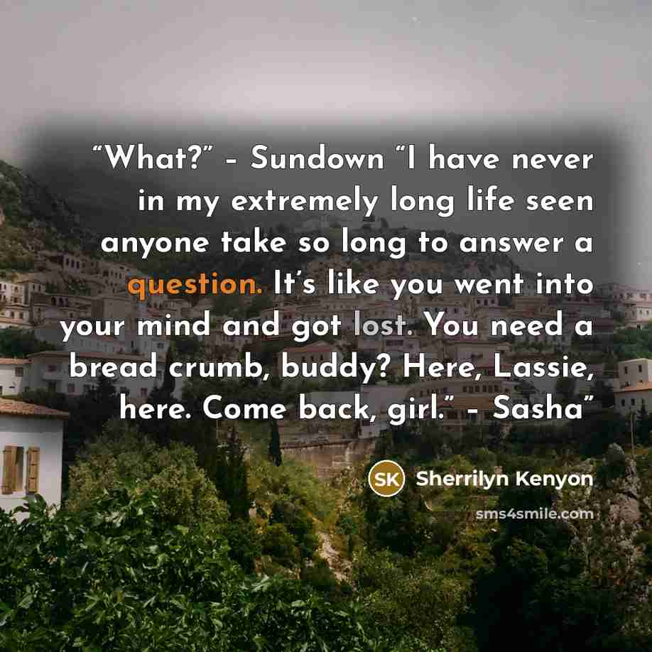 “What?” – Sundown “I have never in my extremely long life seen anyone take so long to answer a question. It’s like you went into your mind and got lost. You need a bread crumb, buddy? Here, Lassie, here. Come back, girl.” – Sasha” quote by Sherrilyn Kenyon