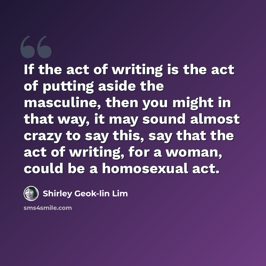 “If the act of writing is the act of putting aside the masculine, then you might in that way, it may sound almost crazy to say this, say that the act of writing, for a woman, could be a homosexual act.” quote by Shirley Geok-lin Lim