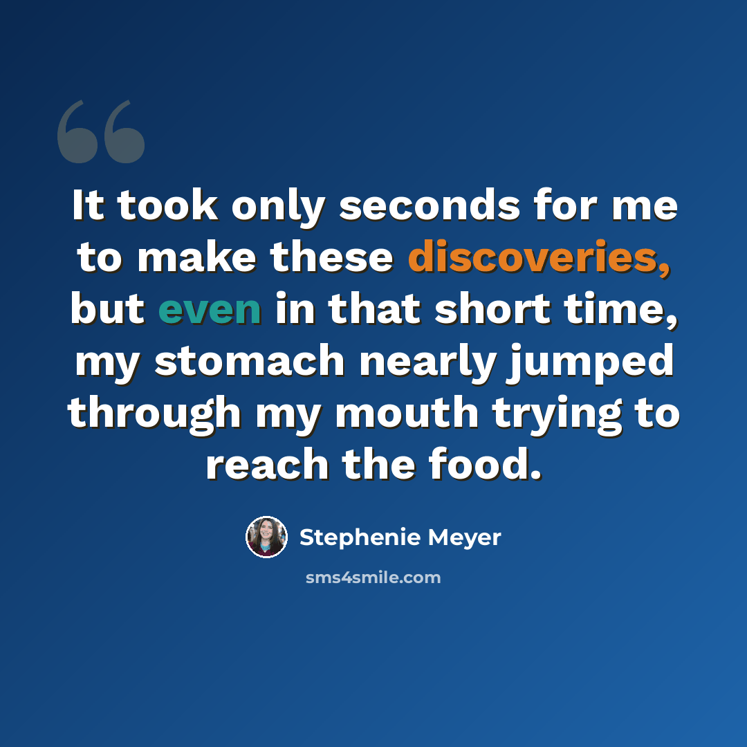 “It took only seconds for me to make these discoveries, but even in that short time, my stomach nearly jumped through my mouth trying to reach the food.” quote by Stephenie Meyer