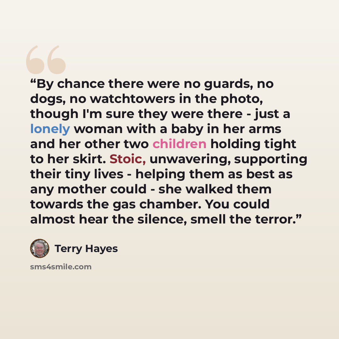 “By chance there were no guards, no dogs, no watchtowers in the photo, though I'm sure they were there - just a lonely woman with a baby in her arms and her other two children holding tight to her skirt. Stoic, unwavering, supporting their tiny lives - helping them as best as any mother could - she…” quote by Terry Hayes
