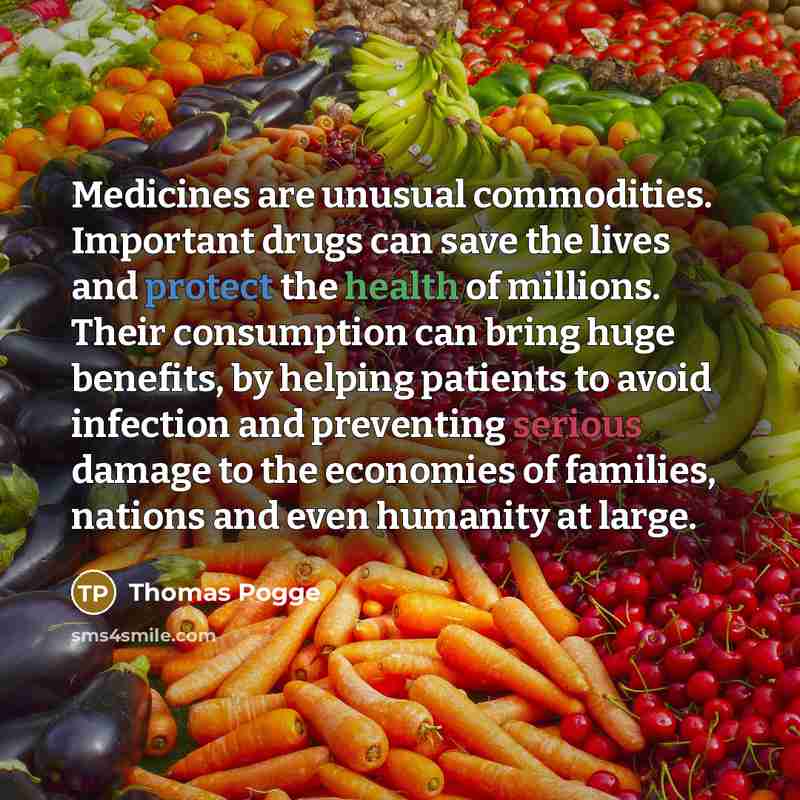 “Medicines are unusual commodities. Important drugs can save the lives and protect the health of millions. Their consumption can bring huge benefits, by helping patients to avoid infection and preventing serious damage to the economies of families, nations and even humanity at large.” quote by Thomas Pogge