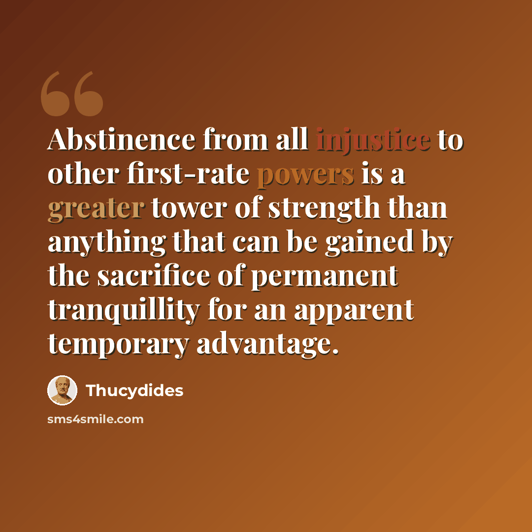 “Abstinence from all injustice to other first-rate powers is a greater tower of strength than anything that can be gained by the sacrifice of permanent tranquillity for an apparent temporary advantage.” quote by Thucydides