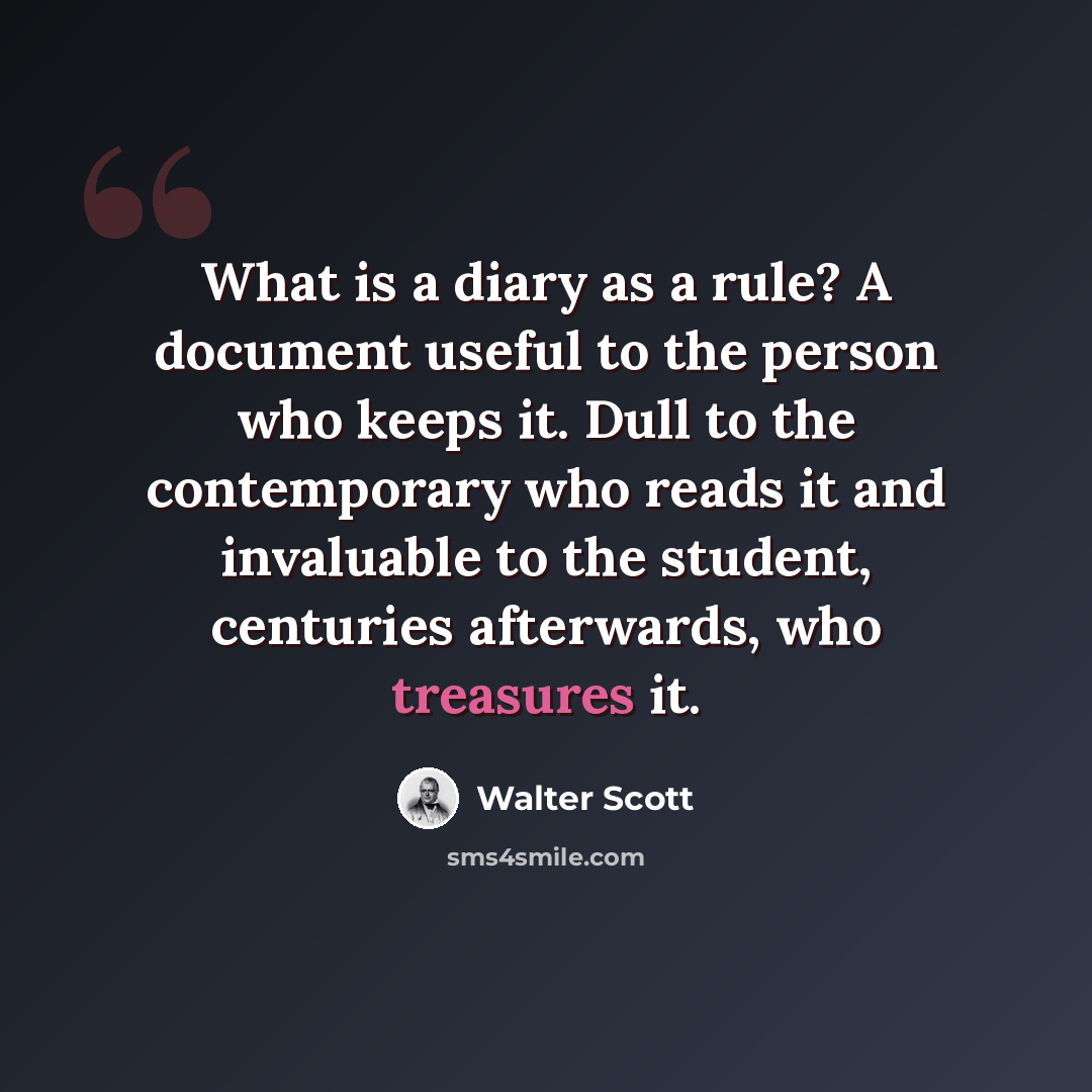 “What is a diary as a rule? A document useful to the person who keeps it. Dull to the contemporary who reads it and invaluable to the student, centuries afterwards, who treasures it.” quote by Walter Scott