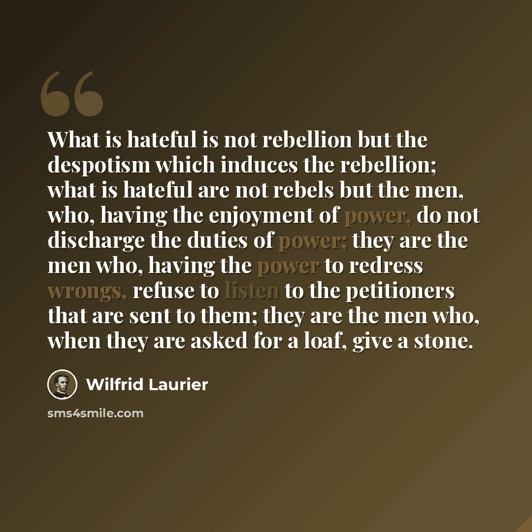 “What is hateful is not rebellion but the despotism which induces the rebellion; what is hateful are not rebels but the men, who, having the enjoyment of power, do not discharge the duties of power; they are the men who, having the power to redress wrongs, refuse to listen to the petitioners that…” quote by Wilfrid Laurier