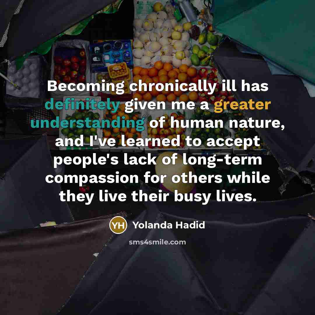 “Becoming chronically ill has definitely given me a greater understanding of human nature, and I've learned to accept people's lack of long-term compassion for others while they live their busy lives.” quote by Yolanda Hadid