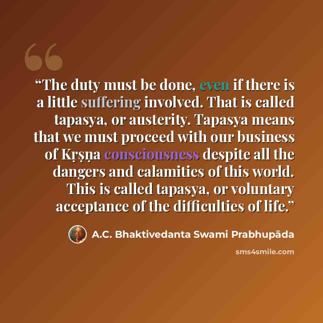 “The duty must be done, even if there is a little suffering involved. That is called tapasya, or austerity. Tapasya means that we must proceed with our business of Kṛṣṇa consciousness despite all the dangers and calamities of this world. This is called tapasya, or voluntary acceptance of the…” quote by A.C. Bhaktivedanta Swami Prabhupāda
