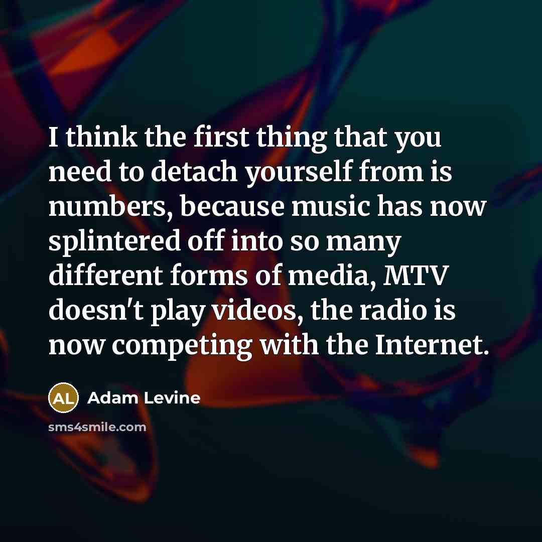 “I think the first thing that you need to detach yourself from is numbers, because music has now splintered off into so many different forms of media, MTV doesn't play videos, the radio is now competing with the Internet.” quote by Adam Levine