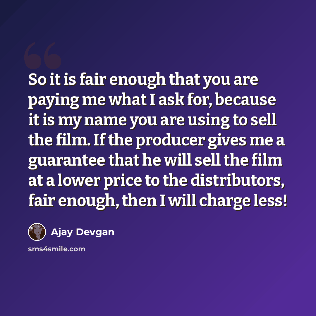 “So it is fair enough that you are paying me what I ask for, because it is my name you are using to sell the film. If the producer gives me a guarantee that he will sell the film at a lower price to the distributors, fair enough, then I will charge less!” quote by Ajay Devgan