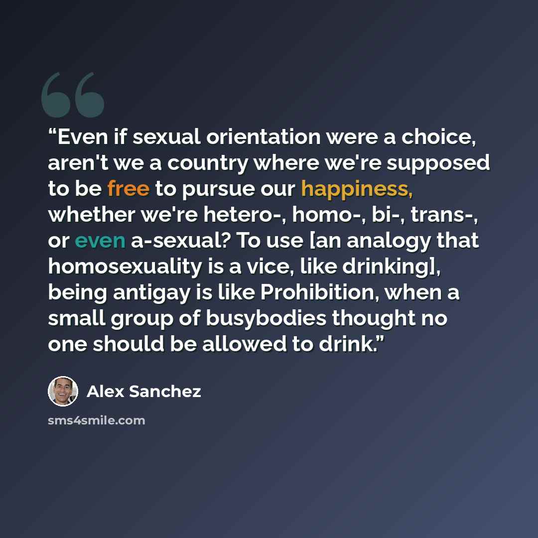 “Even if sexual orientation were a choice, aren't we a country where we're supposed to be free to pursue our happiness, whether we're hetero-, homo-, bi-, trans-, or even a-sexual? To use [an analogy that homosexuality is a vice, like drinking], being antigay is like Prohibition, when a small group…” quote by Alex Sanchez