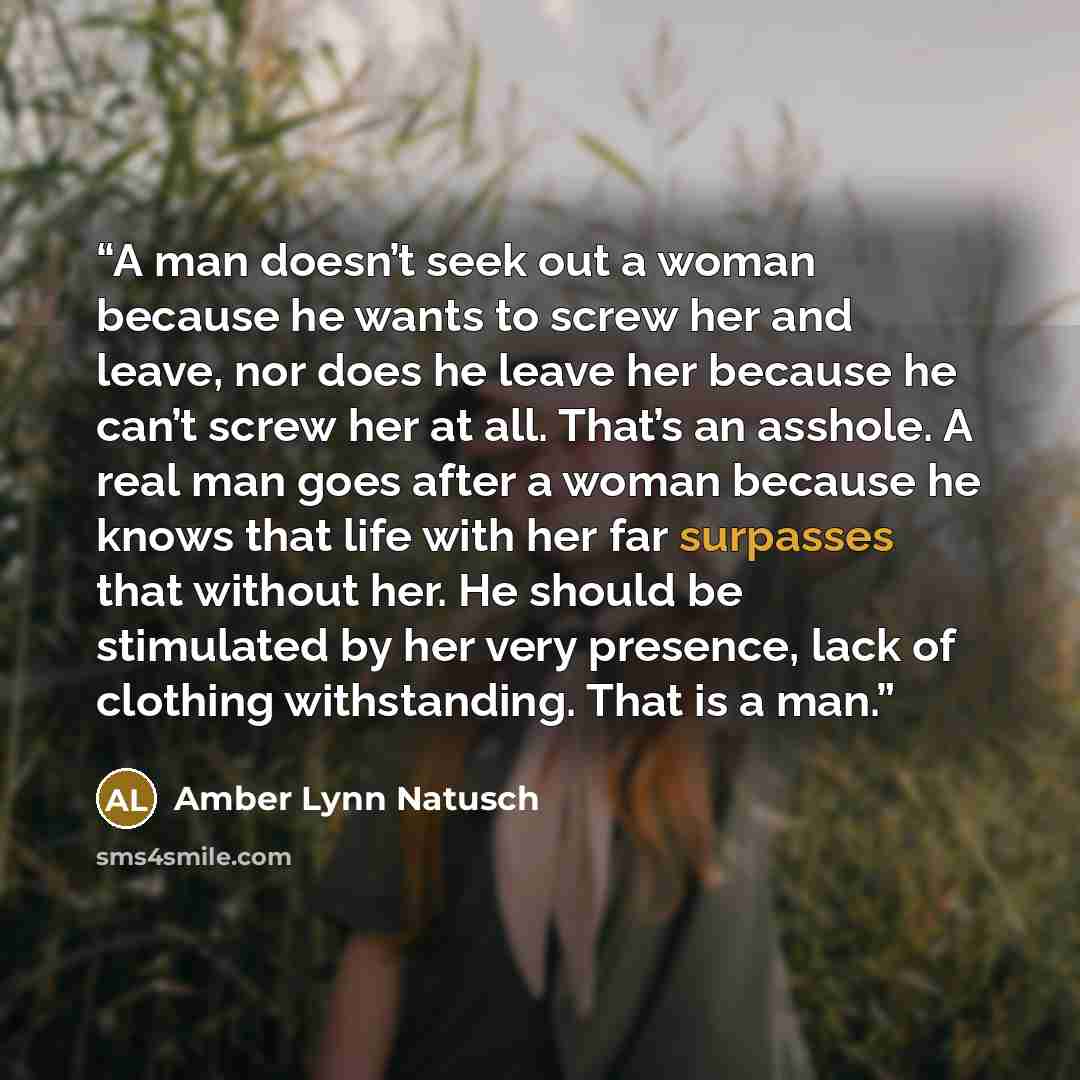 “A man doesn’t seek out a woman because he wants to screw her and leave, nor does he leave her because he can’t screw her at all. That’s an asshole. A real man goes after a woman because he knows that life with her far surpasses that without her. He should be stimulated by her very presence, lack…” quote by Amber Lynn Natusch