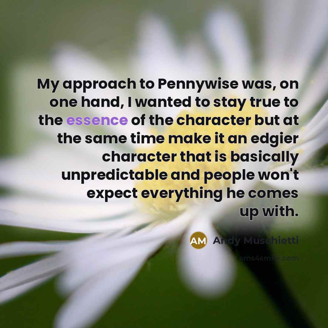 “My approach to Pennywise was, on one hand, I wanted to stay true to the essence of the character but at the same time make it an edgier character that is basically unpredictable and people won't expect everything he comes up with.” quote by Andy Muschietti