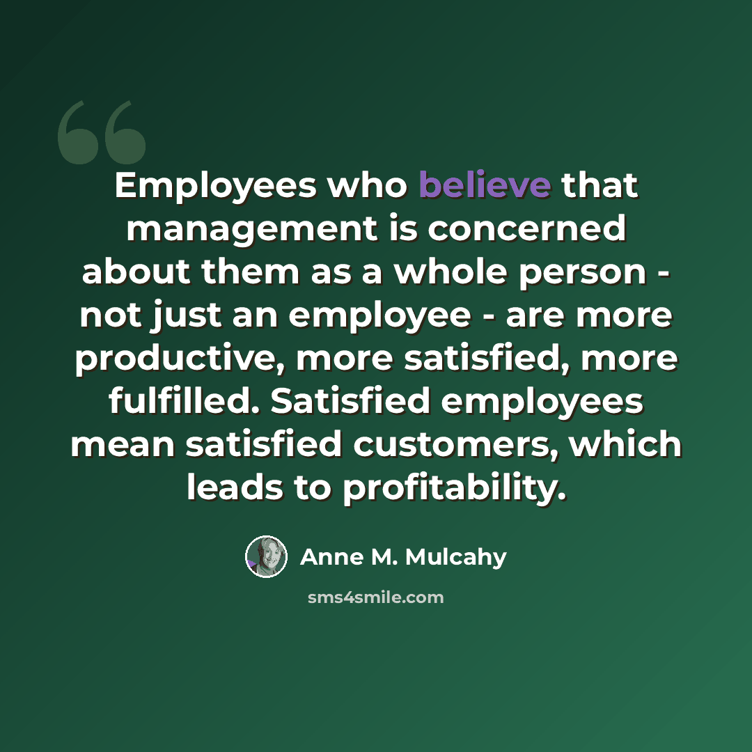 “Employees who believe that management is concerned about them as a whole person - not just an employee - are more productive, more satisfied, more fulfilled. Satisfied employees mean satisfied customers, which leads to profitability.” quote by Anne M. Mulcahy