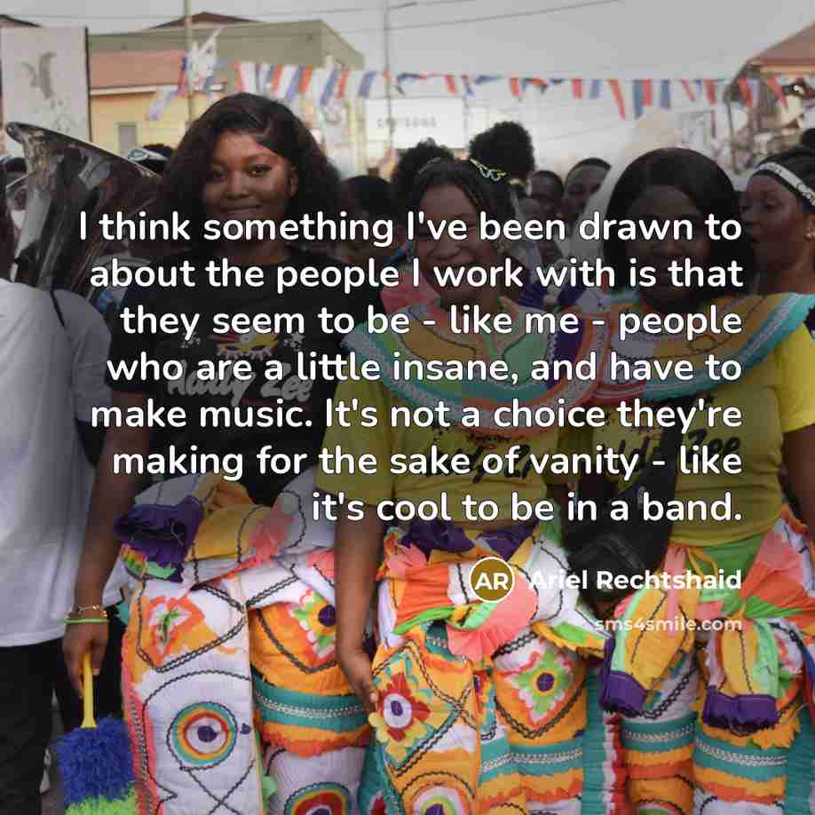 “I think something I've been drawn to about the people I work with is that they seem to be - like me - people who are a little insane, and have to make music. It's not a choice they're making for the sake of vanity - like it's cool to be in a band.” quote by Ariel Rechtshaid