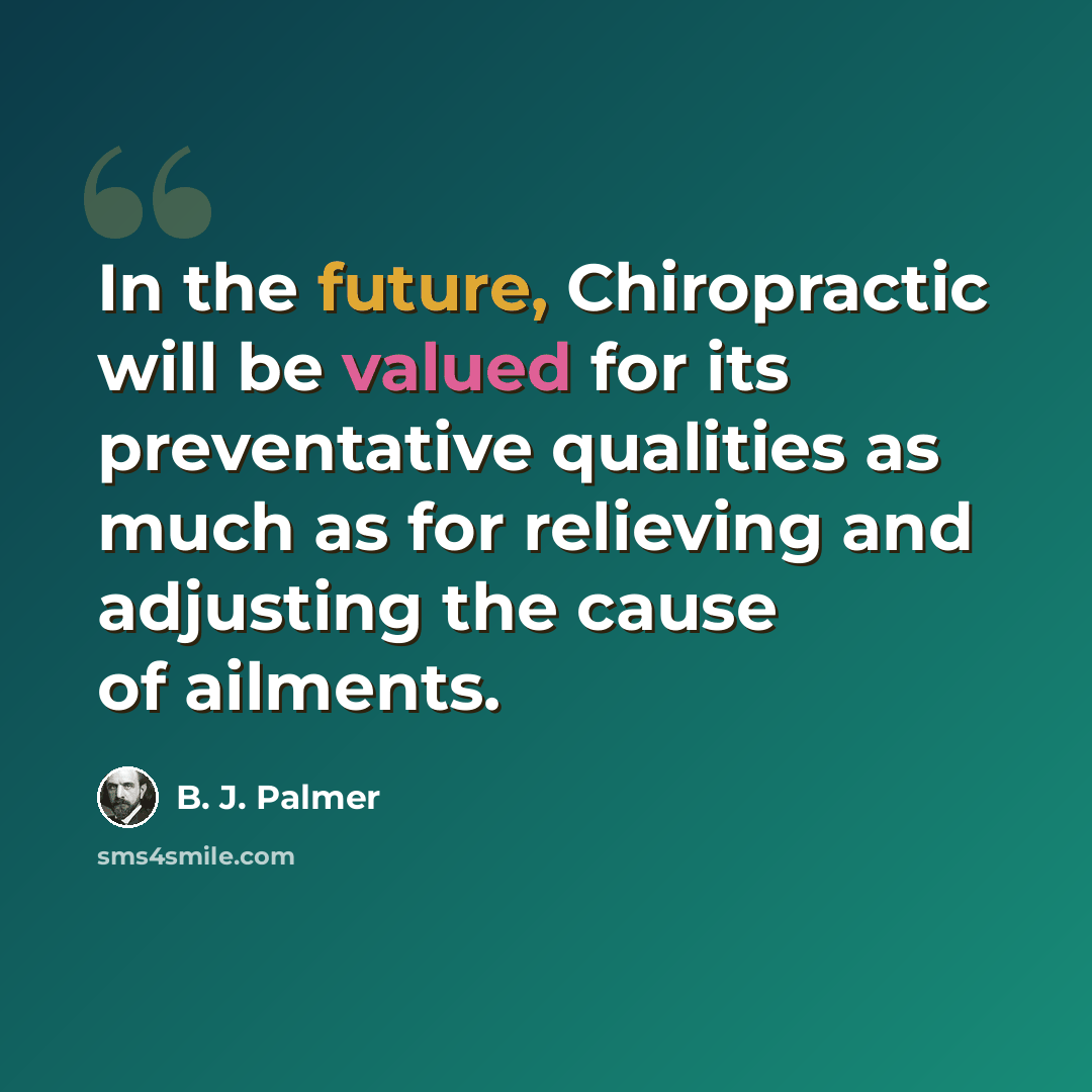 “In the future, Chiropractic will be valued for its preventative qualities as much as for relieving and adjusting the cause of ailments.” quote by B. J. Palmer