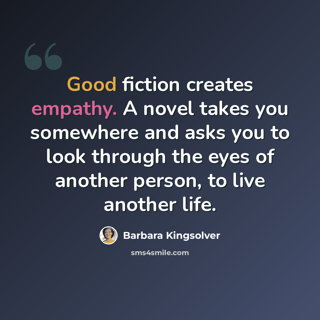 “Good fiction creates empathy. A novel takes you somewhere and asks you to look through the eyes of another person, to live another life.” quote by Barbara Kingsolver