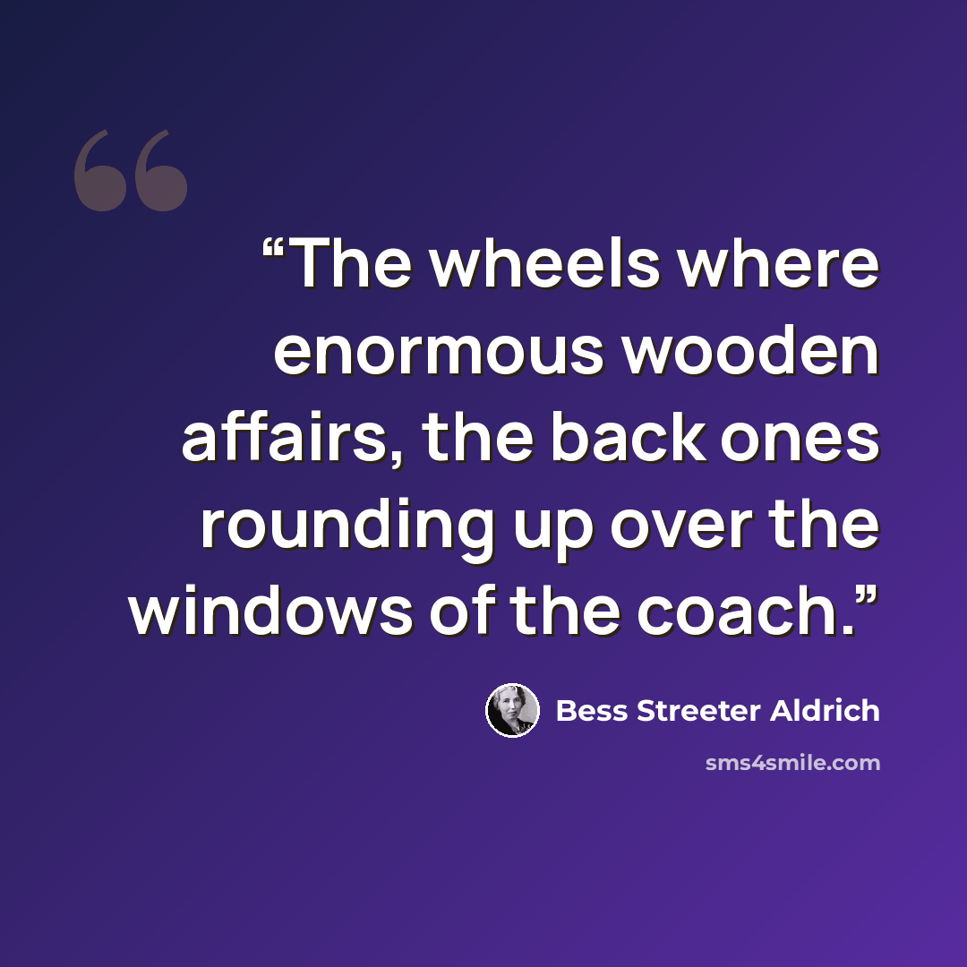 “The wheels where enormous wooden affairs, the back ones rounding up over the windows of the coach.” quote by Bess Streeter Aldrich