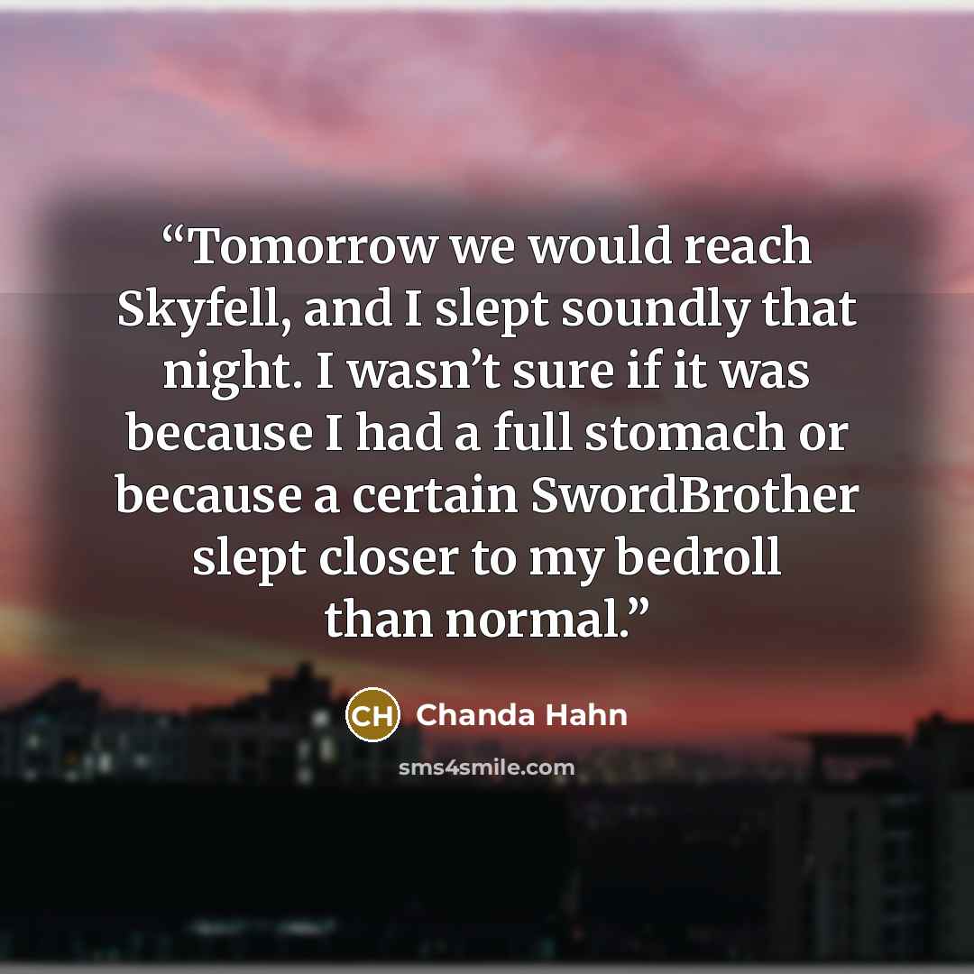 “Tomorrow we would reach Skyfell, and I slept soundly that night. I wasn’t sure if it was because I had a full stomach or because a certain SwordBrother slept closer to my bedroll than normal.” quote by Chanda Hahn