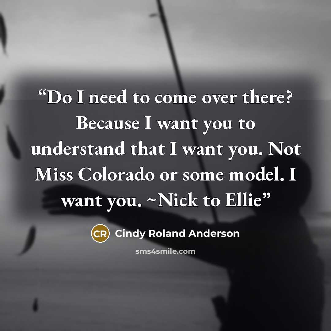 “Do I need to come over there? Because I want you to understand that I want you. Not Miss Colorado or some model. I want you. ~Nick to Ellie” quote by Cindy Roland Anderson