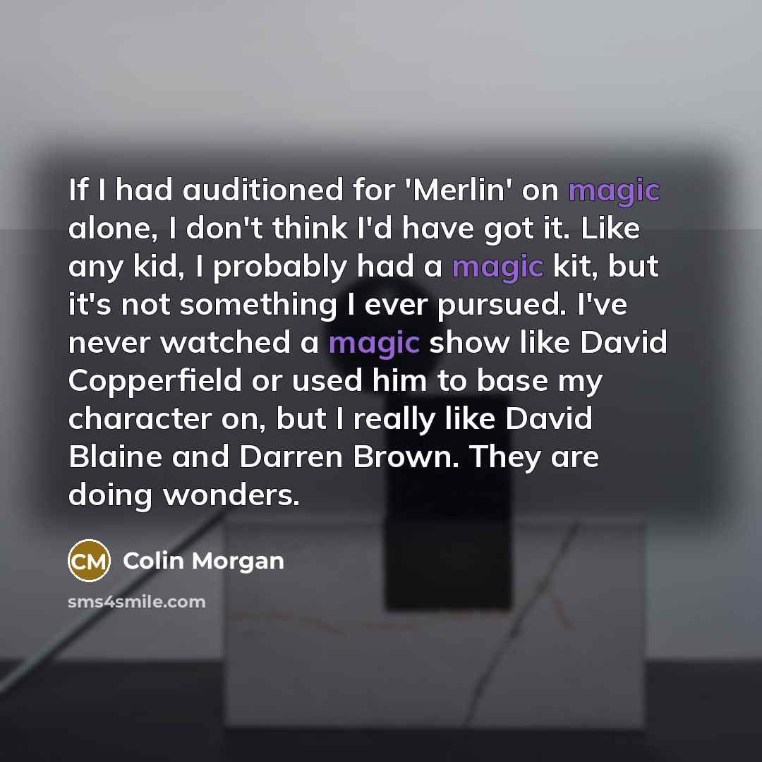 “If I had auditioned for 'Merlin' on magic alone, I don't think I'd have got it. Like any kid, I probably had a magic kit, but it's not something I ever pursued. I've never watched a magic show like David Copperfield or used him to base my character on, but I really like David Blaine and Darren…” quote by Colin Morgan