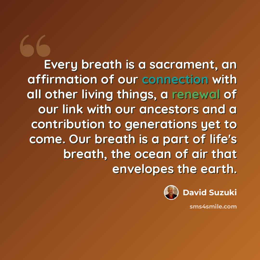 “Every breath is a sacrament, an affirmation of our connection with all other living things, a renewal of our link with our ancestors and a contribution to generations yet to come. Our breath is a part of life's breath, the ocean of air that envelopes the earth.” quote by David Suzuki
