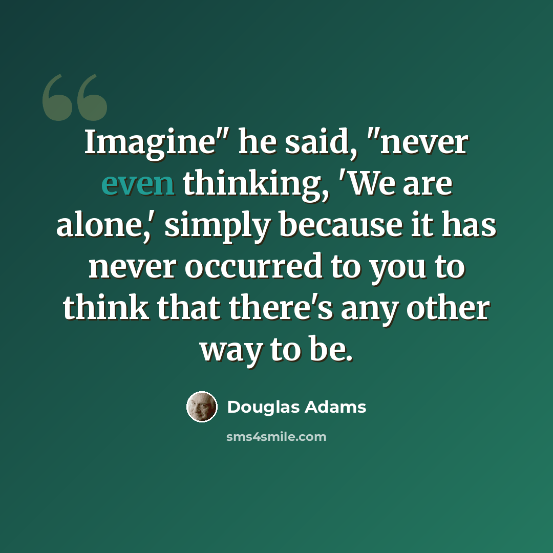 “Imagine" he said, "never even thinking, 'We are alone,' simply because it has never occurred to you to think that there's any other way to be.” quote by Douglas Adams