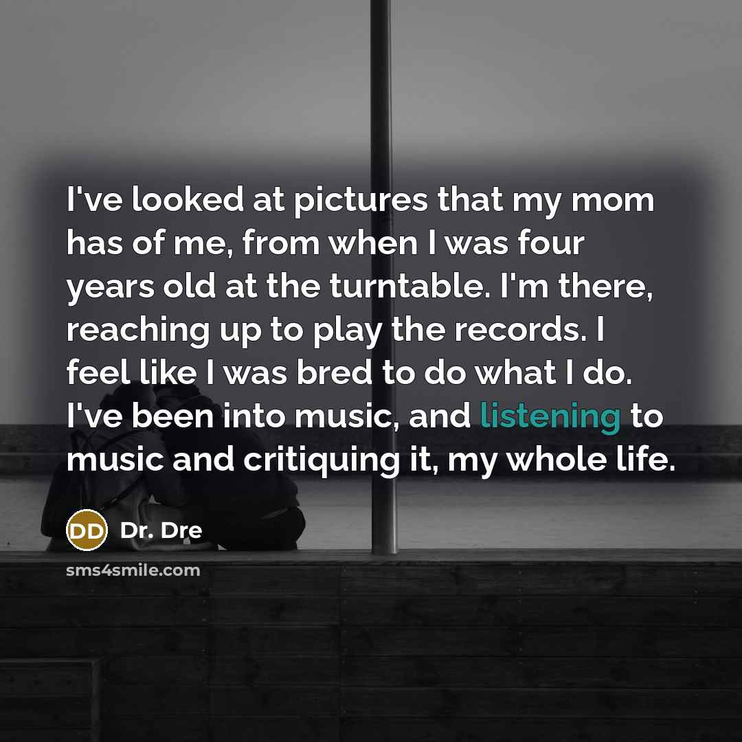 “I've looked at pictures that my mom has of me, from when I was four years old at the turntable. I'm there, reaching up to play the records. I feel like I was bred to do what I do. I've been into music, and listening to music and critiquing it, my whole life.” quote by Dr. Dre