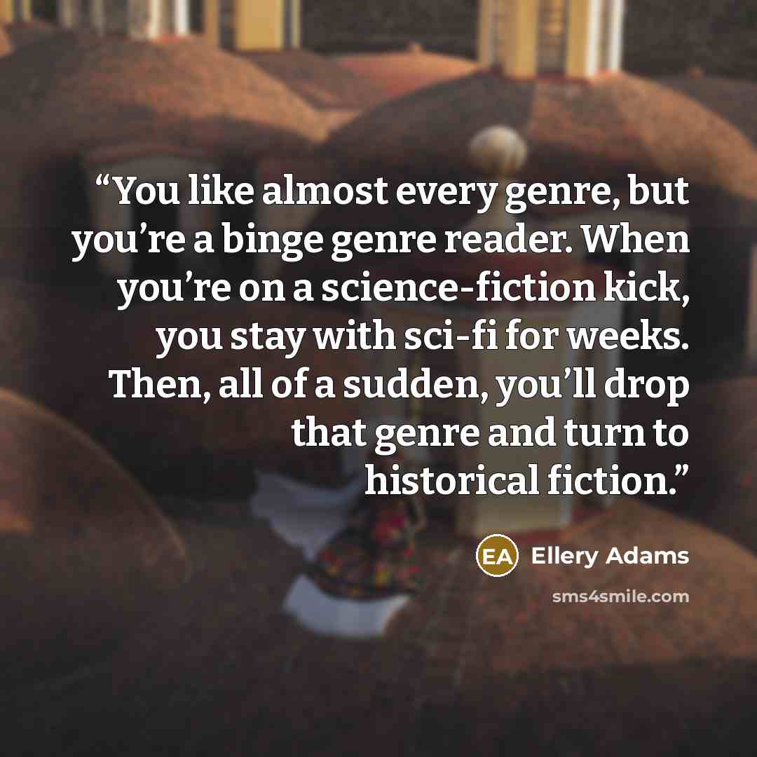 “You like almost every genre, but you’re a binge genre reader. When you’re on a science-fiction kick, you stay with sci-fi for weeks. Then, all of a sudden, you’ll drop that genre and turn to historical fiction.” quote by Ellery Adams