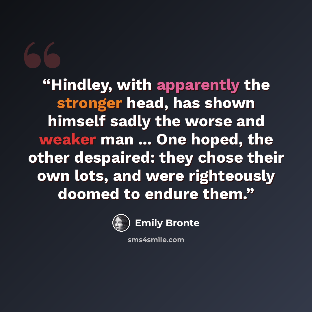 “Hindley, with apparently the stronger head, has shown himself sadly the worse and weaker man ... One hoped, the other despaired: they chose their own lots, and were righteously doomed to endure them.” quote by Emily Brontë