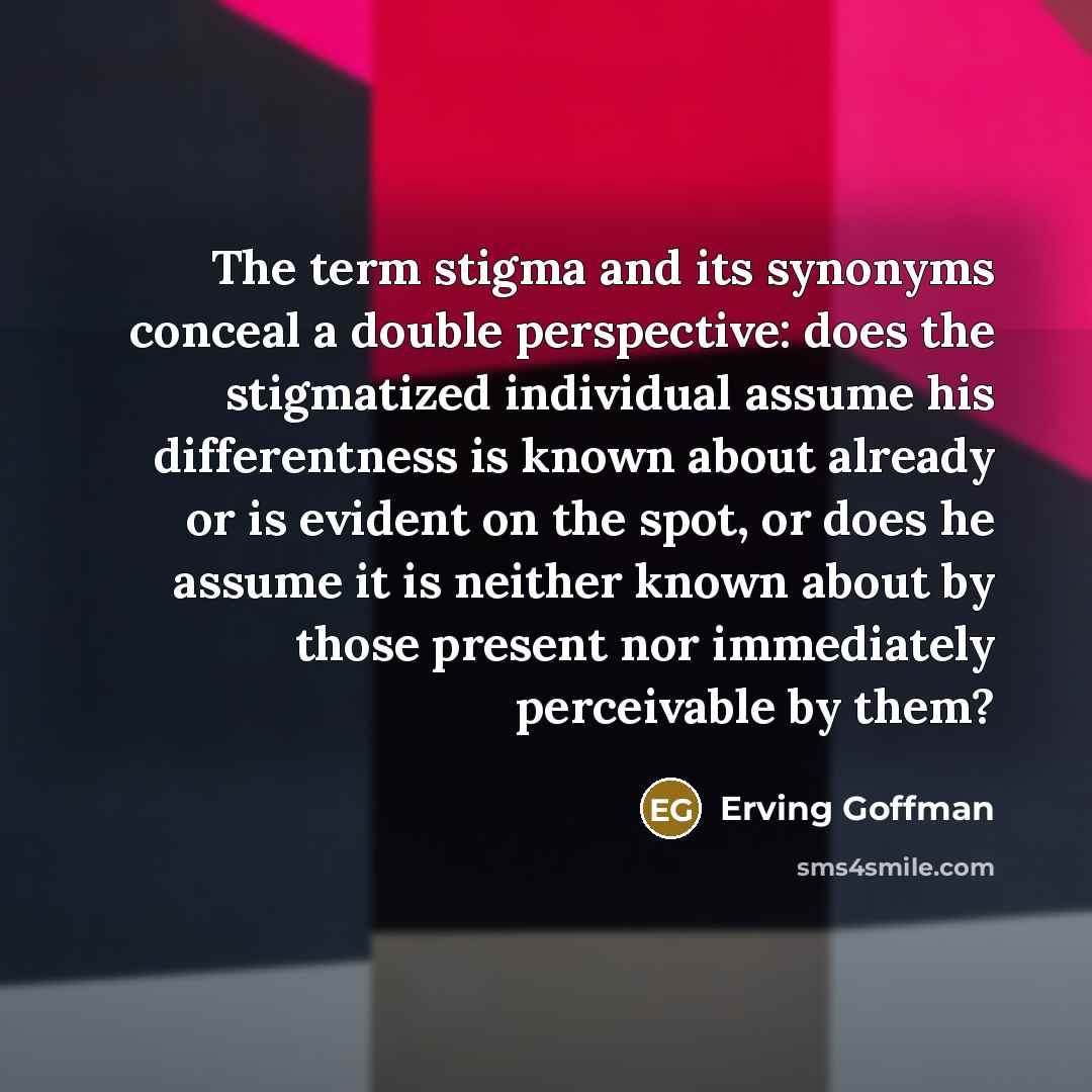 “The term stigma and its synonyms conceal a double perspective: does the stigmatized individual assume his differentness is known about already or is evident on the spot, or does he assume it is neither known about by those present nor immediately perceivable by them?” quote by Erving Goffman