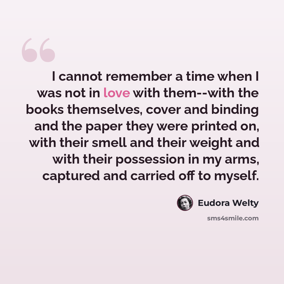 “I cannot remember a time when I was not in love with them--with the books themselves, cover and binding and the paper they were printed on, with their smell and their weight and with their possession in my arms, captured and carried off to myself.” quote by Eudora Welty