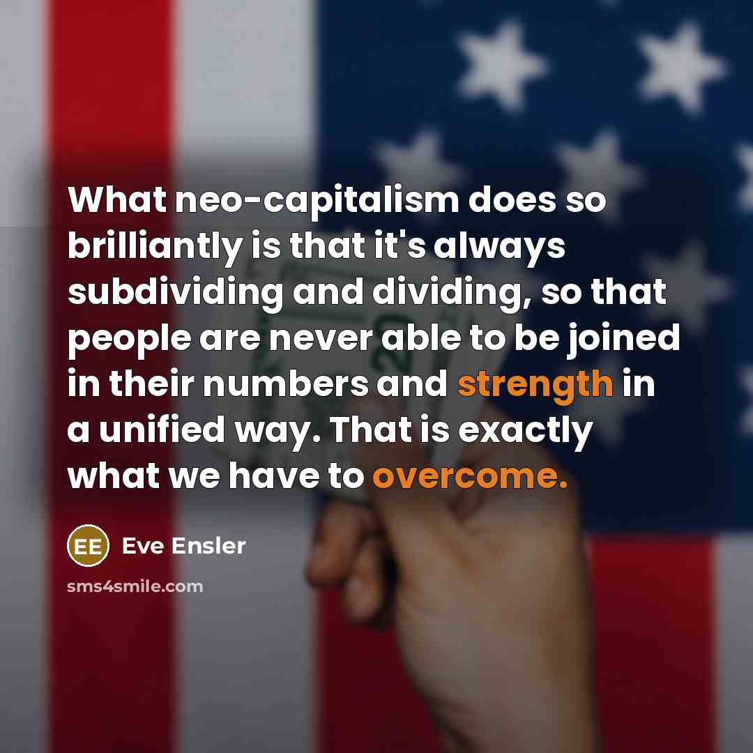 “What neo-capitalism does so brilliantly is that it's always subdividing and dividing, so that people are never able to be joined in their numbers and strength in a unified way. That is exactly what we have to overcome.” quote by Eve Ensler