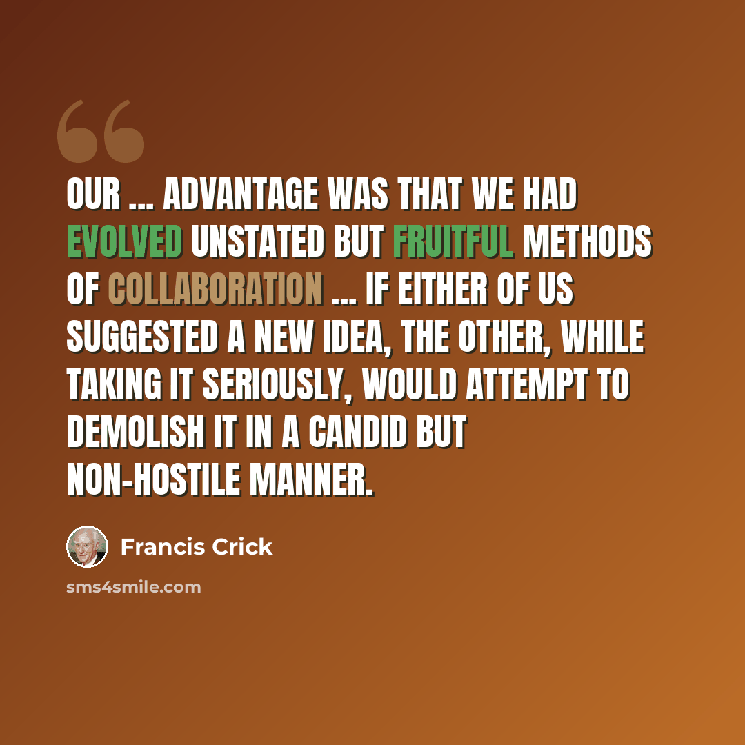 “Our ... advantage was that we had evolved unstated but fruitful methods of collaboration ... If either of us suggested a new idea, the other, while taking it seriously, would attempt to demolish it in a candid but non-hostile manner.” quote by Francis Crick