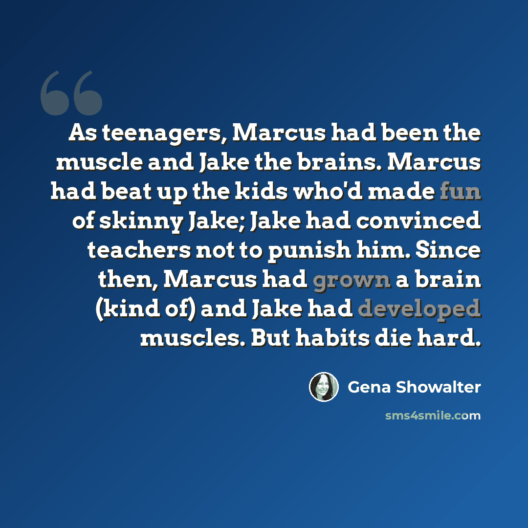 “As teenagers, Marcus had been the muscle and Jake the brains. Marcus had beat up the kids who'd made fun of skinny Jake; Jake had convinced teachers not to punish him. Since then, Marcus had grown a brain (kind of) and Jake had developed muscles. But habits die hard.” quote by Gena Showalter