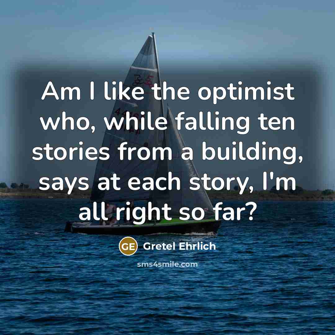 “Am I like the optimist who, while falling ten stories from a building, says at each story, I'm all right so far?” quote by Gretel Ehrlich